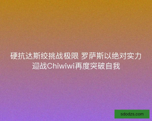 硬抗达斯绞挑战极限 罗萨斯以绝对实力迎战Chiwiwi再度突破自我