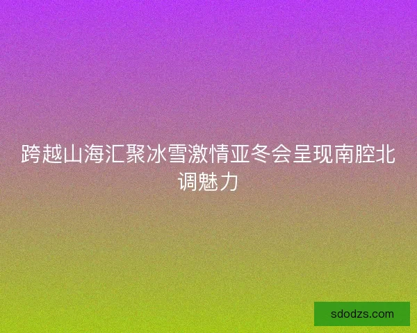 跨越山海汇聚冰雪激情亚冬会呈现南腔北调魅力