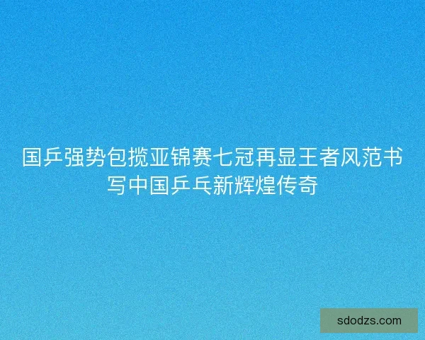 国乒强势包揽亚锦赛七冠再显王者风范书写中国乒乓新辉煌传奇