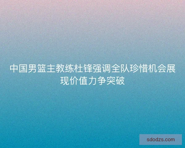 中国男篮主教练杜锋强调全队珍惜机会展现价值力争突破